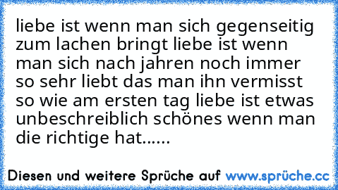 liebe ist wenn man sich gegenseitig zum lachen bringt liebe ist wenn man sich nach jahren noch immer so sehr liebt das man ihn vermisst so wie am ersten tag liebe ist etwas unbeschreiblich schönes wenn man die richtige hat......