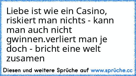 Liebe ist wie ein Casino, riskiert man nichts - kann man auch nicht gwinnen.
verliert man je doch - bricht eine welt zusamen