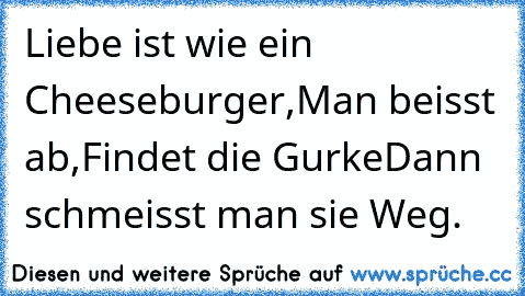 Liebe ist wie ein Cheeseburger,
Man beisst ab,
Findet die Gurke
Dann schmeisst man sie Weg.