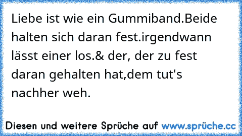 Liebe ist wie ein Gummiband.
Beide halten sich daran fest.
irgendwann lässt einer los.
& der, der zu fest daran gehalten hat,
dem tut's nachher weh.