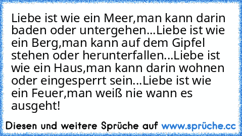 Liebe ist wie ein Meer,
man kann darin baden oder untergehen...
Liebe ist wie ein Berg,
man kann auf dem Gipfel stehen oder herunterfallen...
Liebe ist wie ein Haus,
man kann darin wohnen oder eingesperrt sein...
Liebe ist wie ein Feuer,
man weiß nie wann es ausgeht!