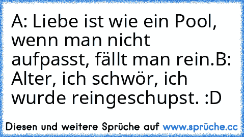 A: Liebe ist wie ein Pool, wenn man nicht aufpasst, fällt man rein.
B: Alter, ich schwör, ich wurde reingeschupst. :D