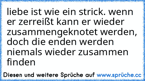 liebe ist wie ein strick. wenn er zerreißt kann er wieder zusammengeknotet werden, doch die enden werden niemals wieder zusammen finden