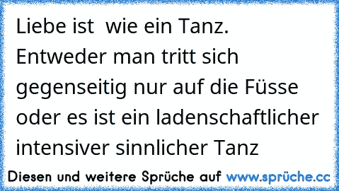 Liebe ist  wie ein Tanz. Entweder man tritt sich gegenseitig nur auf die Füsse  oder es ist ein ladenschaftlicher intensiver sinnlicher Tanz