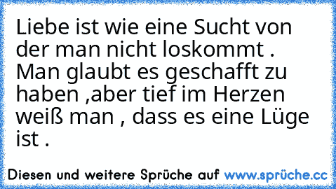 Liebe ist wie eine Sucht von der man nicht loskommt . Man glaubt es geschafft zu haben ,aber tief im Herzen weiß man , dass es eine Lüge ist .