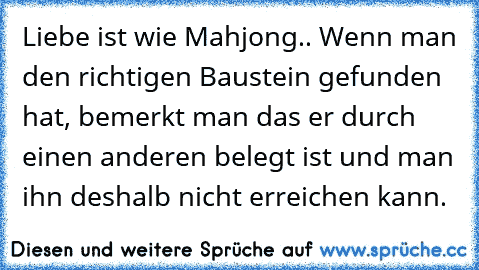 Liebe ist wie Mahjong.. Wenn man den richtigen Baustein gefunden hat, bemerkt man das er durch einen anderen belegt ist und man ihn deshalb nicht erreichen kann.