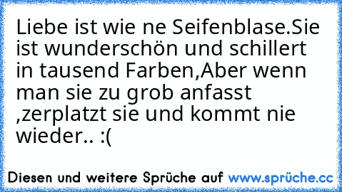 Liebe ist wie ne Seifenblase.
Sie ist wunderschön und schillert in tausend Farben,
Aber wenn man sie zu grob anfasst ,zerplatzt sie und kommt nie wieder.. :( ღ