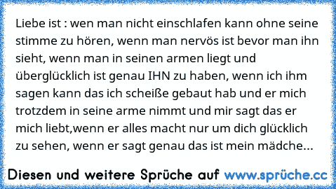 Liebe ist : ♥
wen man nicht einschlafen kann ohne seine stimme zu hören, wenn man nervös ist bevor man ihn sieht, wenn man in seinen armen liegt und überglücklich ist genau IHN zu haben, wenn ich ihm sagen kann das ich scheiße gebaut hab und er mich trotzdem in seine arme nimmt und mir sagt das er mich liebt,wenn er alles macht nur um dich glücklich zu sehen, wenn er sagt genau das ist mein mädche...