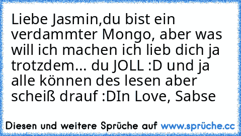 Liebe Jasmin,
du bist ein verdammter Mongo, aber was will ich machen ich lieb dich ja trotzdem... du JOLL :D und ja alle können des lesen aber scheiß drauf :D
In Love, Sabse ♥