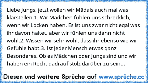 Liebe Jungs, jetzt wollen wir Mädals auch mal was klarstellen.
1. Wir Mädchen fühlen uns schrecklich, wenn wir Locken haben. Es ist uns zwar nicht egal was ihr davon haltet, aber wir fühlen uns dann nicht wohl.
2. Wissen wir sehr wohl, dass ihr ebenso wie wir Gefühle habt.
3. Ist jeder Mensch etwas ganz Besonderes. Ob es Mädchen oder Jungs sind und wir haben ein Recht dadrauf stolz darüber zu s...