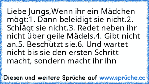 Liebe Jungs,
Wenn ihr ein Mädchen mögt:
1. Dann beleidigt sie nicht.
2. Schlägt sie nicht.
3. Redet neben ihr nicht über geile Mädels.
4. Gibt nicht an.
5. Beschützt sie.
6. Und wartet nicht bis sie den ersten Schritt macht, sondern macht ihr ihn ♥