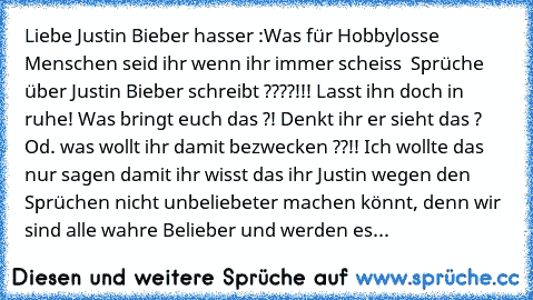 Liebe Justin Bieber hasser :
Was für Hobbylosse Menschen seid ihr wenn ihr immer scheiss  Sprüche über Justin Bieber schreibt ????!!! Lasst ihn doch in ruhe! Was bringt euch das ?! Denkt ihr er sieht das ? Od. was wollt ihr damit bezwecken ??!! Ich wollte das nur sagen damit ihr wisst das ihr Justin wegen den Sprüchen nicht unbeliebeter machen könnt, denn wir sind alle wahre Belieber und werden...