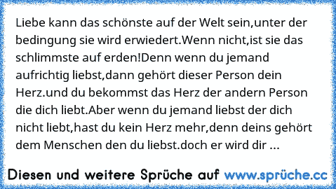 Liebe kann das schönste auf der Welt sein,
unter der bedingung sie wird erwiedert.
Wenn nicht,
ist sie das schlimmste auf erden!
Denn wenn du jemand aufrichtig liebst,
dann gehört dieser Person dein Herz.
und du bekommst das Herz der andern Person die dich liebt.
Aber wenn du jemand liebst der dich nicht liebt,
hast du kein Herz mehr,
denn deins gehört dem Menschen den du liebst.
doch er wird d...