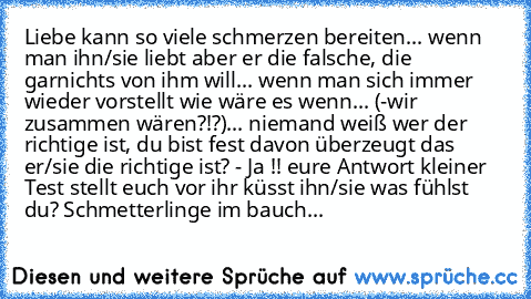 Liebe kann so viele schmerzen bereiten... wenn man ihn/sie liebt aber er die falsche, die garnichts von ihm will... wenn man sich immer wieder vorstellt wie wäre es wenn... (-wir zusammen wären?!?)... niemand weiß wer der richtige ist, du bist fest davon überzeugt das er/sie die richtige ist? - Ja !! eure Antwort kleiner Test stellt euch vor ihr küsst ihn/sie was fühlst du? Schmetterlinge im bauch...