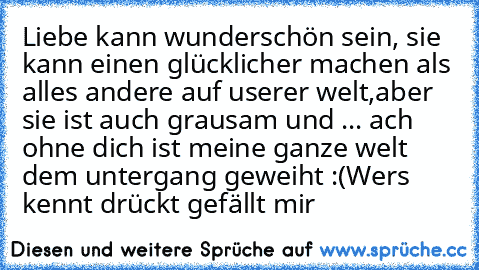 Liebe kann wunderschön sein, sie kann einen glücklicher machen als alles andere auf userer welt,
aber sie ist auch grausam und ... ach ohne dich ist meine ganze welt dem untergang geweiht :´(
Wers kennt drückt gefällt mir