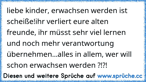 liebe kinder, erwachsen werden ist scheiße!
ihr verliert eure alten freunde, ihr müsst sehr viel lernen und noch mehr verantwortung übernehmen...
alles in allem, wer will schon erwachsen werden ?!?!