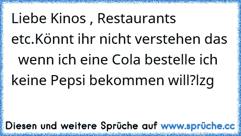 Liebe Kinos , Restaurants etc.
Könnt ihr nicht verstehen das   wenn ich eine Cola bestelle ich keine Pepsi bekommen will?
lzg