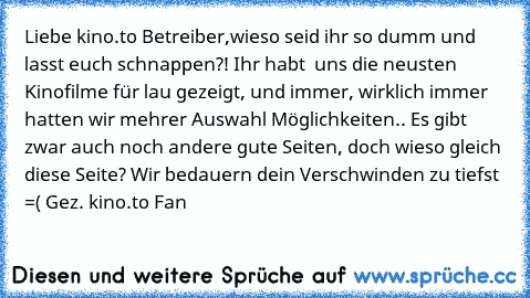 Liebe kino.to Betreiber,
wieso seid ihr so dumm und lasst euch schnappen?! Ihr habt  uns die neusten Kinofilme für lau gezeigt, und immer, wirklich immer hatten wir mehrer Auswahl Möglichkeiten.. Es gibt zwar auch noch andere gute Seiten, doch wieso gleich diese Seite? Wir bedauern dein Verschwinden zu tiefst =( 
Gez. kino.to Fan