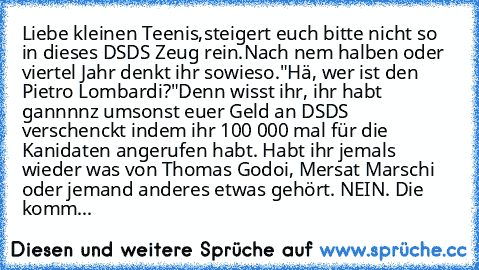 Liebe kleinen Teenis,
steigert euch bitte nicht so in dieses DSDS Zeug rein.
Nach nem halben oder viertel Jahr denkt ihr sowieso.
"Hä, wer ist den Pietro Lombardi?"
Denn wisst ihr, ihr habt gannnnz umsonst euer Geld an DSDS verschenckt indem ihr 100 000 mal für die Kanidaten angerufen habt. Habt ihr jemals wieder was von Thomas Godoi, Mersat Marschi oder jemand anderes etwas gehört. NEIN. Die k...