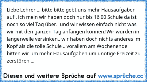 Liebe Lehrer ... bitte bitte gebt uns mehr Hausaufgaben auf.. ich mein wir haben doch nur bis 16.00 Schule da ist noch so viel Tag über.. und wir wissen einfach nicht was wir mit den ganzen Tag anfangen können.!
Wir würden in langerweile versinken.. wir haben doch nichts anderes im Kopf als die tolle Schule .. vorallem am Wochenende bitten wir um mehr Hausaufgaben um unötige Freizeit zu zerstör...