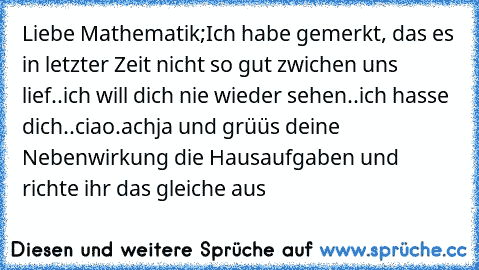 Liebe Mathematik;
Ich habe gemerkt, das es in letzter Zeit nicht so gut zwichen uns lief..ich will dich nie wieder sehen..ich hasse dich..ciao.
achja und grüüs deine Nebenwirkung die Hausaufgaben und richte ihr das gleiche aus