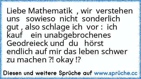 Liebe Mathematik  , wir  verstehen uns   sowieso  nicht  sonderlich gut , also schlage ich  vor :  ich  kauf    ein unabgebrochenes Geodreieck und  du   hörst  endlich auf mir das leben schwer zu machen ?! okay !?