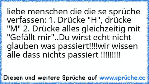 liebe menschen die die se sprüche verfassen: 1. Drücke "H", drücke "M"
 2. Drücke alles gleichzeitig mit "Gefällt mir"..
Du wirst echt nicht glauben was passiert!!!!
wir wissen alle dass nichts passiert !!!!!!!!!