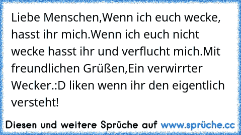 Liebe Menschen,
Wenn ich euch wecke, hasst ihr mich.
Wenn ich euch nicht wecke hasst ihr und verflucht mich.
Mit freundlichen Grüßen,
Ein verwirrter Wecker.
:D liken wenn ihr den eigentlich versteht!