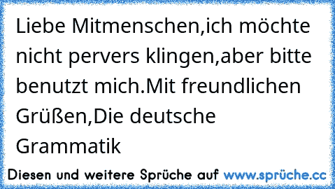 Liebe Mitmenschen,
ich möchte nicht pervers klingen,
aber bitte benutzt mich.
Mit freundlichen Grüßen,
Die deutsche Grammatik