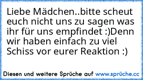 Liebe Mädchen..
bitte scheut euch nicht uns zu sagen was ihr für uns empfindet :)
Denn wir haben einfach zu viel Schiss vor eurer Reaktion :)