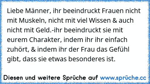 Liebe Männer, ihr beeindruckt Frauen nicht mit Muskeln, nicht mit viel Wissen & auch nicht mit Geld.-
ihr beeindruckt sie mit eurem Charakter, indem ihr ihr einfach zuhört, & indem ihr der Frau das Gefühl gibt, dass sie etwas besonderes ist. ♥