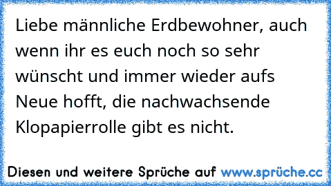 Liebe männliche Erdbewohner, auch wenn ihr es euch noch so sehr wünscht und immer wieder aufs Neue hofft, die nachwachsende Klopapierrolle gibt es nicht.