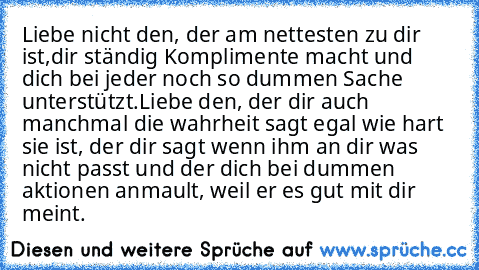 Liebe nicht den, der am nettesten zu dir ist,
dir ständig Komplimente macht und dich bei jeder noch so dummen Sache unterstützt.
Liebe den, der dir auch manchmal die wahrheit sagt egal wie hart sie ist, der dir sagt wenn ihm an dir was nicht passt und der dich bei dummen aktionen anmault, weil er es gut mit dir meint. ♥