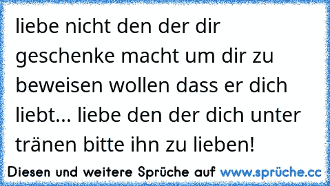 liebe nicht den der dir geschenke macht um dir zu beweisen wollen dass er dich liebt... liebe den der dich unter tränen bitte ihn zu lieben! 