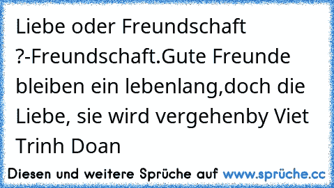 Liebe oder Freundschaft ?
-Freundschaft.
Gute Freunde bleiben ein lebenlang,
doch die Liebe, sie wird vergehen
by Viet Trinh Doan