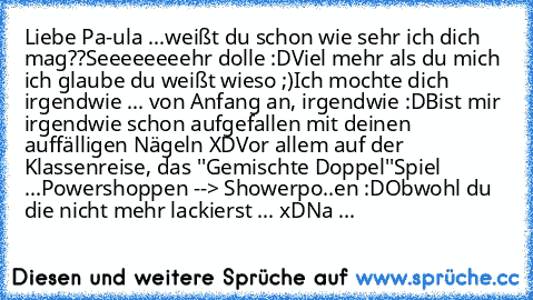 Liebe Pa-ula ...
weißt du schon wie sehr ich dich mag??
Seeeeeeeehr dolle :D
Viel mehr als du mich ich glaube du weißt wieso ;)
Ich mochte dich irgendwie ... von Anfang an, irgendwie :D
Bist mir irgendwie schon aufgefallen mit deinen auffälligen Nägeln XD
Vor allem auf der Klassenreise, das ''Gemischte Doppel''Spiel ...
Powershoppen --> Showerpo..en :D
Obwohl du die nicht mehr lackierst ... xD
Na ...