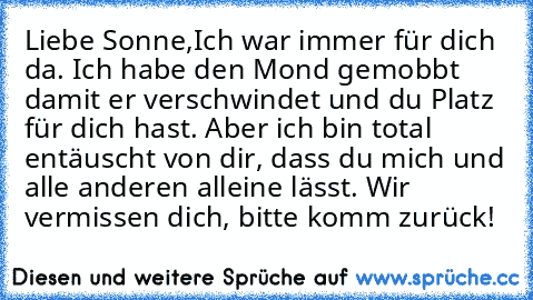 Liebe Sonne,
Ich war immer für dich da. Ich habe den Mond gemobbt damit er verschwindet und du Platz für dich hast. Aber ich bin total entäuscht von dir, dass du mich und alle anderen alleine lässt. Wir vermissen dich, bitte komm zurück!
♥