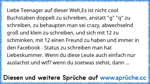 Liebe Teenager auf dieser Welt,
Es ist nicht cool Buchstaben doppelt zu schreiben, anstatt "g" "q" zu schreiben, zu behaupten man sei crazy, abwechselnd groß und klein zu schreiben, und sich mit 12 zu schminken, mit 12 einen Freund zu haben und immer in den Facebook - Status zu schreiben man hat Liebeskummer. 
Wenn du diese Leute auch einfach nur auslachst und wtf? wenn du soetwas siehst, dann ...