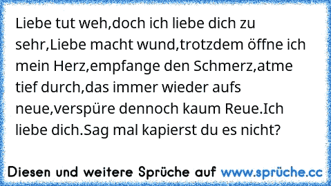 Liebe tut weh,
doch ich liebe dich zu sehr,
Liebe macht wund,
trotzdem öffne ich mein Herz,
empfange den Schmerz,
atme tief durch,
das immer wieder aufs neue,
verspüre dennoch kaum Reue.
Ich liebe dich.
Sag mal kapierst du es nicht?