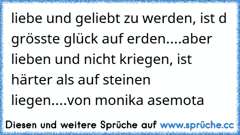 liebe und geliebt zu werden, ist d grösste glück auf erden....aber lieben und nicht kriegen, ist härter als auf steinen liegen....von monika asemota