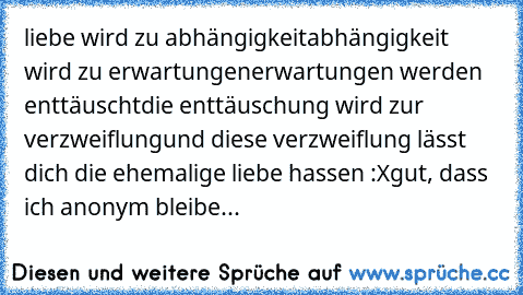 liebe wird zu abhängigkeit
abhängigkeit wird zu erwartungen
erwartungen werden enttäuscht
die enttäuschung wird zur verzweiflung
und diese verzweiflung lässt dich die ehemalige liebe hassen :X
gut, dass ich anonym bleibe...