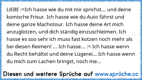 LiEBE :<
Ich hasse wie du mit mir sprichst... und deine komische Frisur. Ich hasse wie du Auto fährst und deine ganze Machotour. Ich hasse deine Art mich anzuglotzen, und dich ständig einzuschleimen. Ich hasse es soo sehr ich muss fast kotzen noch mehr als bei diesen Reimen! ... Ich hasse... :< Ich hasse wenn du Recht behältst und deine Lügerei... Ich hasse wenn du mich zum Lachen bringst, noch...