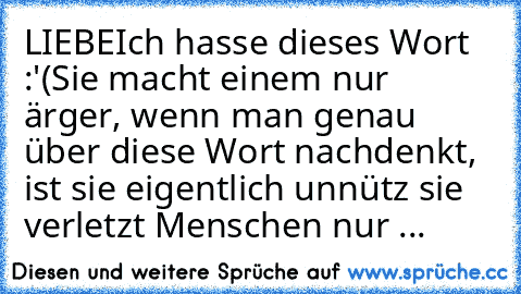 LIEBE
Ich hasse dieses Wort :'(
Sie macht einem nur ärger, wenn man genau über diese Wort nachdenkt, ist sie eigentlich unnütz sie verletzt Menschen nur ...