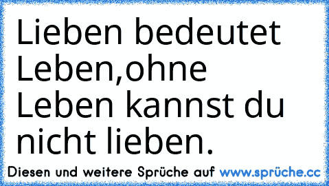 Lieben bedeutet Leben,
ohne Leben kannst du nicht lieben.