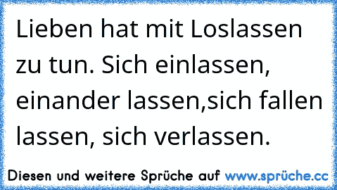 Lieben hat mit Loslassen zu tun. Sich einlassen, einander lassen,
sich fallen lassen, sich verlassen.