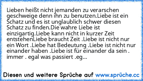 Lieben heißt nicht jemanden zu verarschen geschweige denn ihn zu benutzen.
Liebe ist ein Schatz und es ist unglaublich schwer diesen Schatz zu finden.
Die wahre Liebe ist einzigartig.
Liebe kann nicht in kurzer Zeit entstehen
Liebe braucht Zeit .
Liebe ist nicht nur ein Wort .
Liebe hat Bedeutung .
Liebe ist nicht nur einander haben .
Liebe ist für einander da sein . immer . egal was passiert ....