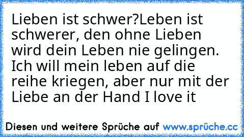 Lieben ist schwer?
Leben ist schwerer, den ohne Lieben wird dein Leben nie gelingen. Ich will mein leben auf die reihe kriegen, aber nur mit der Liebe an der Hand ♥
I love it ♥