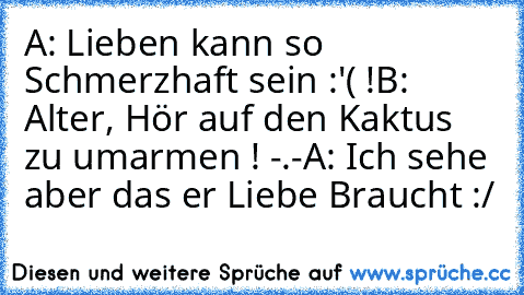 A: Lieben kann so Schmerzhaft sein :'( !
B: Alter, Hör auf den Kaktus zu umarmen ! -.-
A: Ich sehe aber das er Liebe Braucht :/