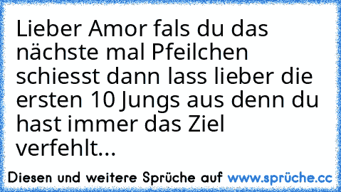 Lieber Amor fals du das nächste mal Pfeilchen schiesst dann lass lieber die ersten 10 Jungs aus denn du hast immer das Ziel verfehlt...