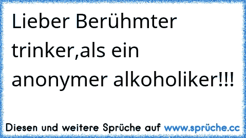 Lieber Berühmter trinker,als ein anonymer alkoholiker!!!